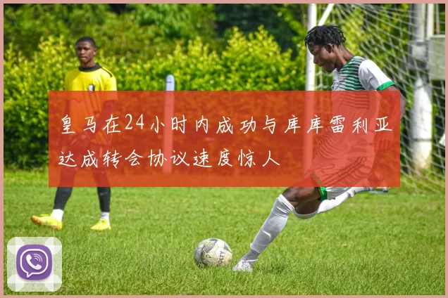 皇马在24小时内成功与库库雷利亚达成转会协议速度惊人